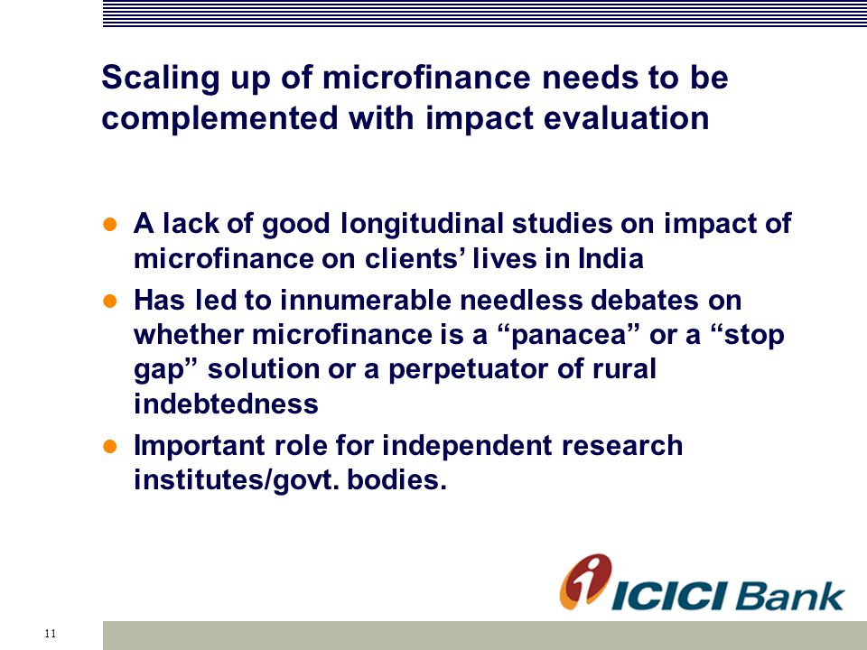 11 Scaling up of microfinance needs to be complemented with impact evaluation A lack of good longitudinal studies on impact of microfinance on clients’ lives in India Has led to innumerable needless debates on whether microfinance is a panacea or a stop gap solution or a perpetuator of rural indebtedness Important role for independent research institutes/govt.