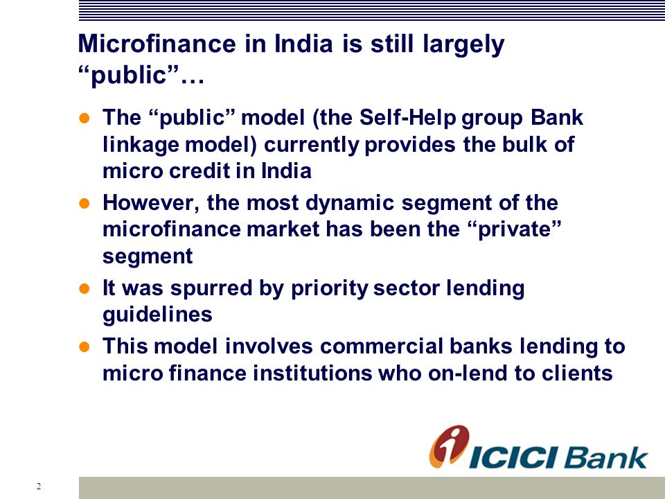 2 Microfinance in India is still largely public … The public model (the Self-Help group Bank linkage model) currently provides the bulk of micro credit in India However, the most dynamic segment of the microfinance market has been the private segment It was spurred by priority sector lending guidelines This model involves commercial banks lending to micro finance institutions who on-lend to clients