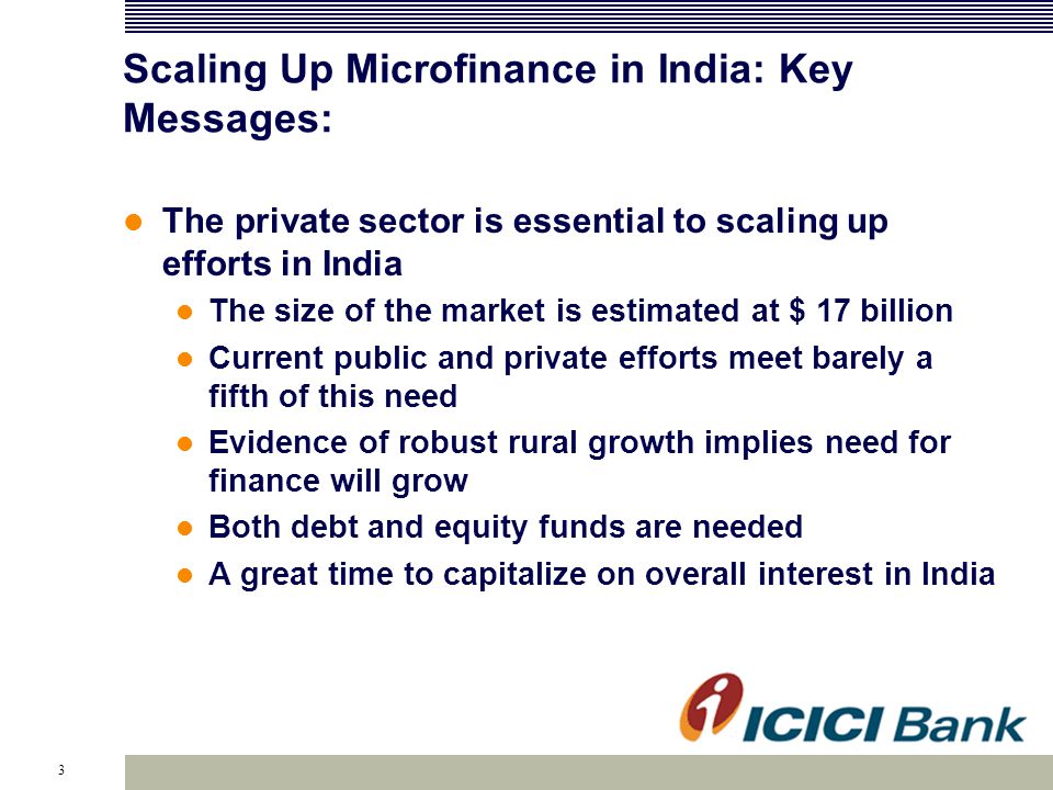3 Scaling Up Microfinance in India: Key Messages: The private sector is essential to scaling up efforts in India The size of the market is estimated at $ 17 billion Current public and private efforts meet barely a fifth of this need Evidence of robust rural growth implies need for finance will grow Both debt and equity funds are needed A great time to capitalize on overall interest in India