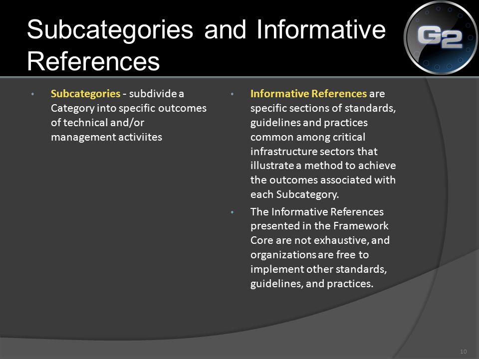 Subcategories - subdivide a Category into specific outcomes of technical and/or management activiites Informative References are specific sections of standards, guidelines and practices common among critical infrastructure sectors that illustrate a method to achieve the outcomes associated with each Subcategory.