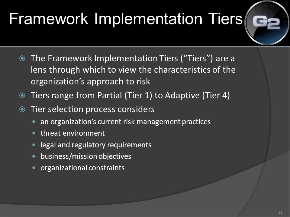 Framework Implementation Tiers  The Framework Implementation Tiers ( Tiers ) are a lens through which to view the characteristics of the organization’s approach to risk  Tiers range from Partial (Tier 1) to Adaptive (Tier 4)  Tier selection process considers an organization’s current risk management practices threat environment legal and regulatory requirements business/mission objectives organizational constraints 13