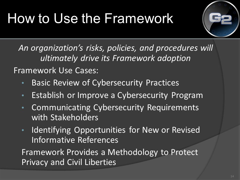 An organization’s risks, policies, and procedures will ultimately drive its Framework adoption Framework Use Cases: Basic Review of Cybersecurity Practices Establish or Improve a Cybersecurity Program Communicating Cybersecurity Requirements with Stakeholders Identifying Opportunities for New or Revised Informative References Framework Provides a Methodology to Protect Privacy and Civil Liberties 14 How to Use the Framework