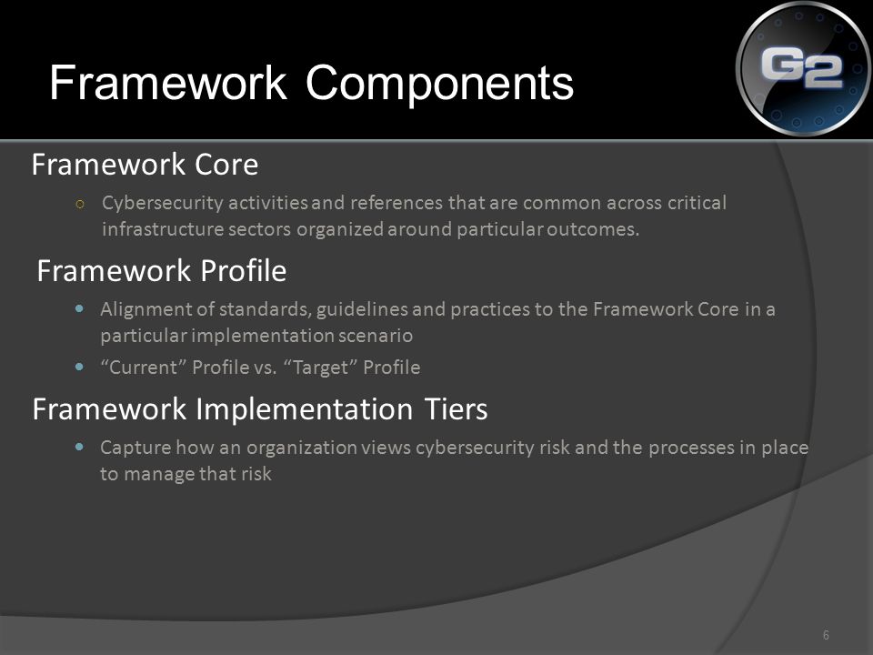 Framework Components Framework Core ○ Cybersecurity activities and references that are common across critical infrastructure sectors organized around particular outcomes.