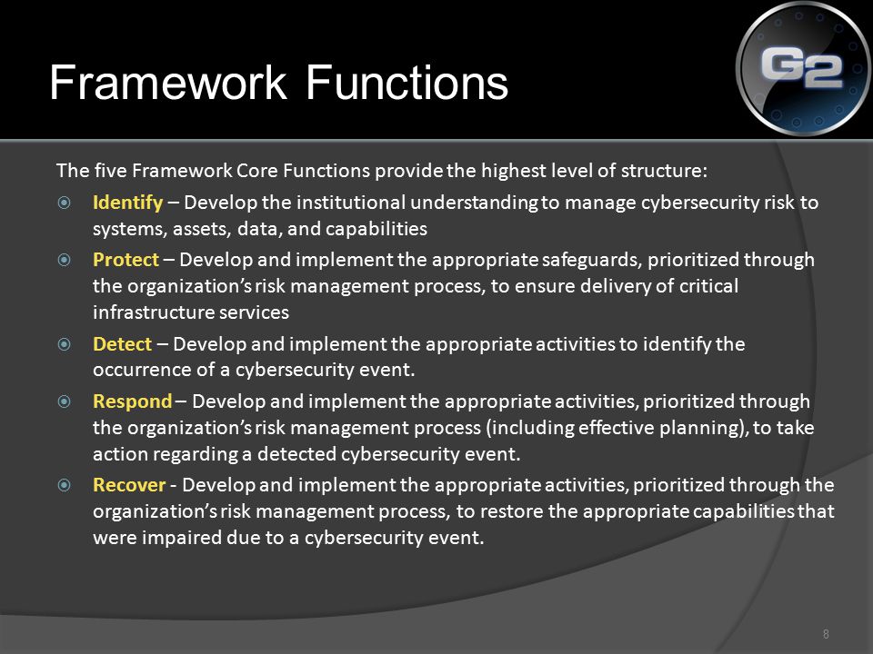 The five Framework Core Functions provide the highest level of structure:  Identify – Develop the institutional understanding to manage cybersecurity risk to systems, assets, data, and capabilities  Protect – Develop and implement the appropriate safeguards, prioritized through the organization’s risk management process, to ensure delivery of critical infrastructure services  Detect – Develop and implement the appropriate activities to identify the occurrence of a cybersecurity event.