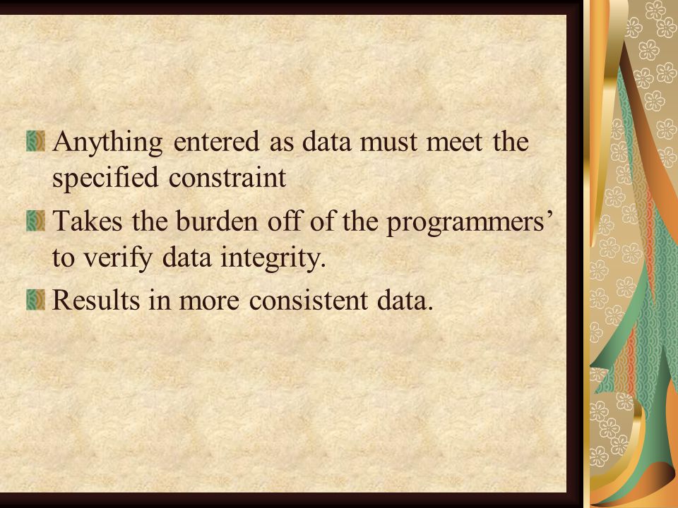 Anything entered as data must meet the specified constraint Takes the burden off of the programmers’ to verify data integrity.