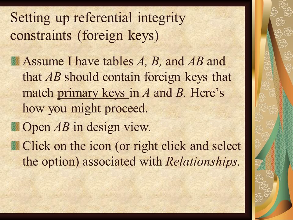 Setting up referential integrity constraints (foreign keys) Assume I have tables A, B, and AB and that AB should contain foreign keys that match primary keys in A and B.