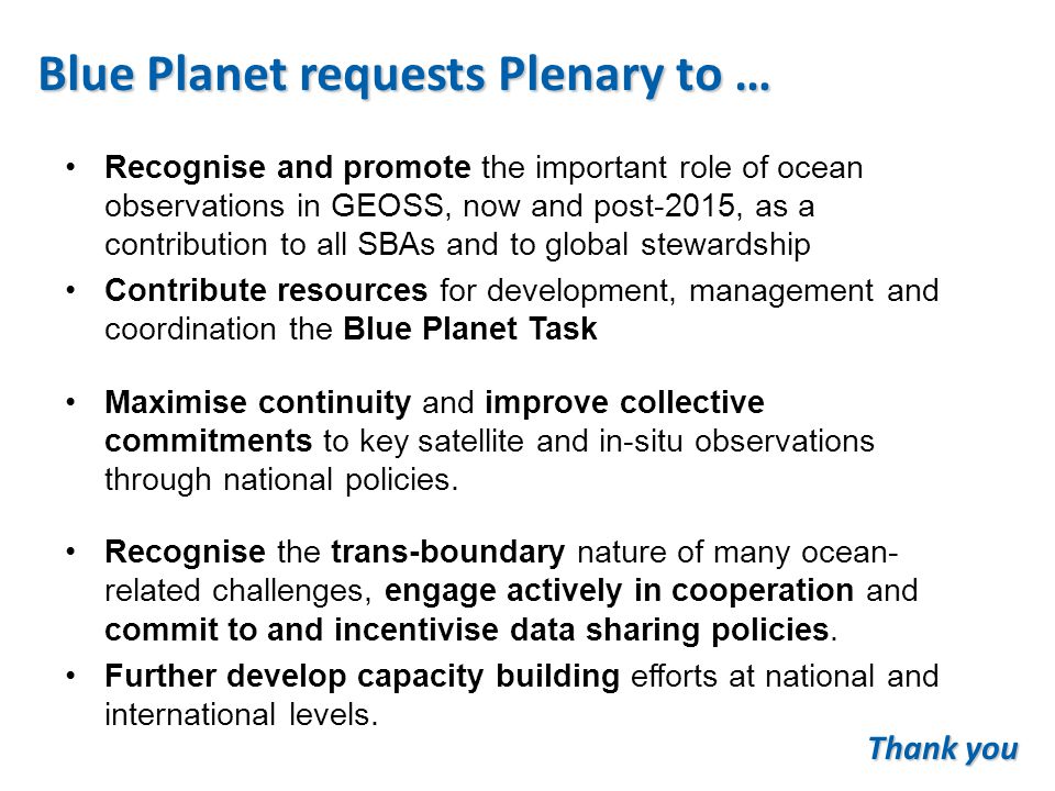 Blue Planet requests Plenary to … Recognise and promote the important role of ocean observations in GEOSS, now and post-2015, as a contribution to all SBAs and to global stewardship Contribute resources for development, management and coordination the Blue Planet Task Maximise continuity and improve collective commitments to key satellite and in-situ observations through national policies.