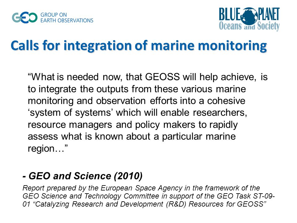 Calls for integration of marine monitoring What is needed now, that GEOSS will help achieve, is to integrate the outputs from these various marine monitoring and observation efforts into a cohesive ‘system of systems’ which will enable researchers, resource managers and policy makers to rapidly assess what is known about a particular marine region… - GEO and Science (2010) Report prepared by the European Space Agency in the framework of the GEO Science and Technology Committee in support of the GEO Task ST Catalyzing Research and Development (R&D) Resources for GEOSS