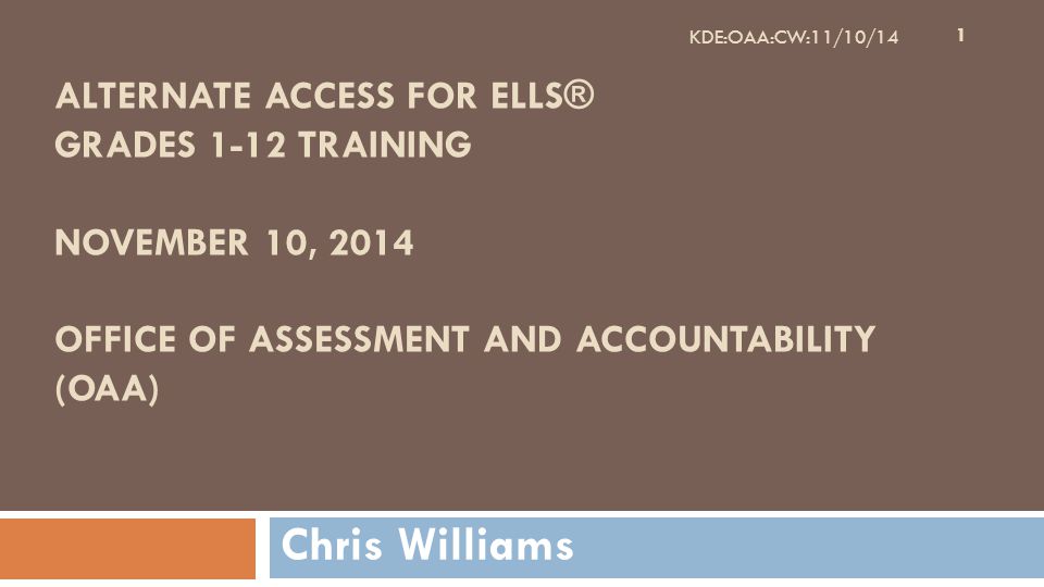 ALTERNATE ACCESS FOR ELLS® GRADES 1-12 TRAINING NOVEMBER 10, 2014 OFFICE OF ASSESSMENT AND ACCOUNTABILITY (OAA) Chris Williams 1 KDE:OAA:CW:11/10/14