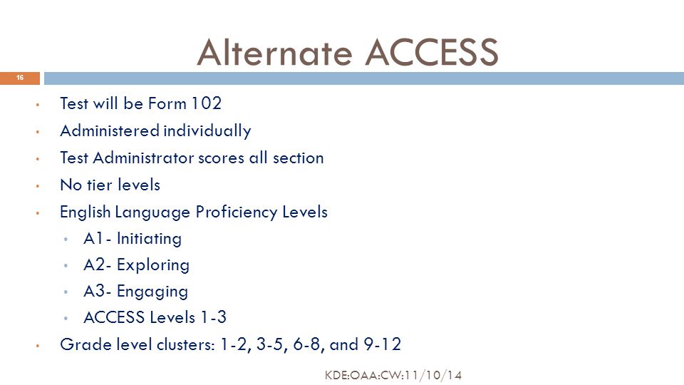 Alternate ACCESS 16 Test will be Form 102 Administered individually Test Administrator scores all section No tier levels English Language Proficiency Levels A1- Initiating A2- Exploring A3- Engaging ACCESS Levels 1-3 Grade level clusters: 1-2, 3-5, 6-8, and 9-12 KDE:OAA:CW:11/10/14