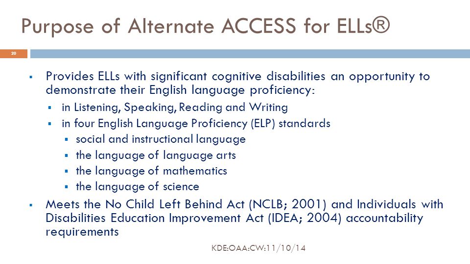 Purpose of Alternate ACCESS for ELLs®  Provides ELLs with significant cognitive disabilities an opportunity to demonstrate their English language proficiency:  in Listening, Speaking, Reading and Writing  in four English Language Proficiency (ELP) standards  social and instructional language  the language of language arts  the language of mathematics  the language of science  Meets the No Child Left Behind Act (NCLB; 2001) and Individuals with Disabilities Education Improvement Act (IDEA; 2004) accountability requirements 20 KDE:OAA:CW:11/10/14