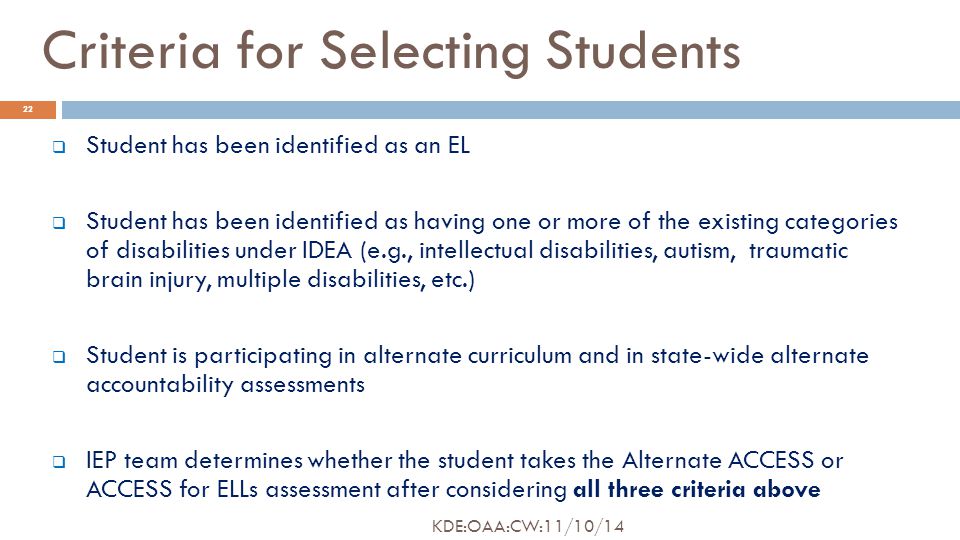 Criteria for Selecting Students  Student has been identified as an EL  Student has been identified as having one or more of the existing categories of disabilities under IDEA (e.g., intellectual disabilities, autism, traumatic brain injury, multiple disabilities, etc.)  Student is participating in alternate curriculum and in state-wide alternate accountability assessments  IEP team determines whether the student takes the Alternate ACCESS or ACCESS for ELLs assessment after considering all three criteria above 22 KDE:OAA:CW:11/10/14