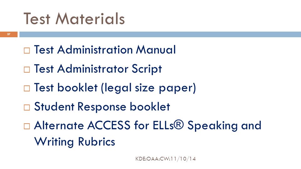 Test Materials  Test Administration Manual  Test Administrator Script  Test booklet (legal size paper)  Student Response booklet  Alternate ACCESS for ELLs® Speaking and Writing Rubrics 27 KDE:OAA:CW:11/10/14