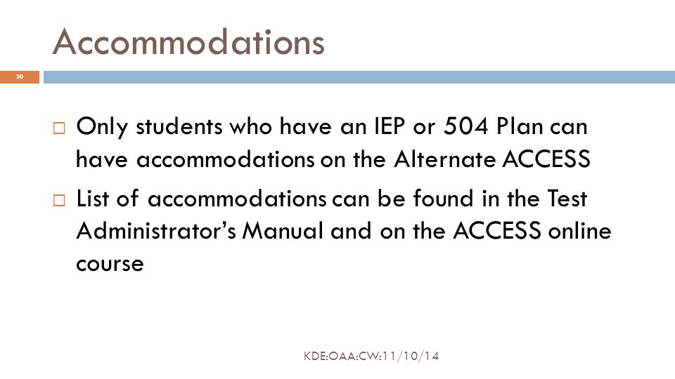 Accommodations  Only students who have an IEP or 504 Plan can have accommodations on the Alternate ACCESS  List of accommodations can be found in the Test Administrator’s Manual and on the ACCESS online course 30 KDE:OAA:CW:11/10/14
