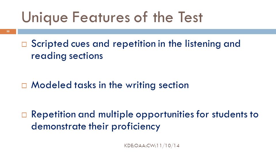 Unique Features of the Test  Scripted cues and repetition in the listening and reading sections  Modeled tasks in the writing section  Repetition and multiple opportunities for students to demonstrate their proficiency 32 KDE:OAA:CW:11/10/14