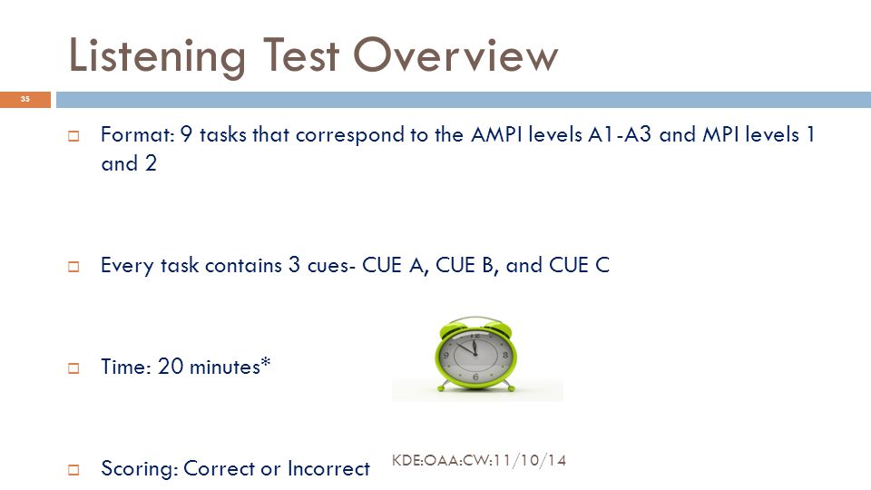 Listening Test Overview  Format: 9 tasks that correspond to the AMPI levels A1-A3 and MPI levels 1 and 2  Every task contains 3 cues- CUE A, CUE B, and CUE C  Time: 20 minutes*  Scoring: Correct or Incorrect 35 KDE:OAA:CW:11/10/14