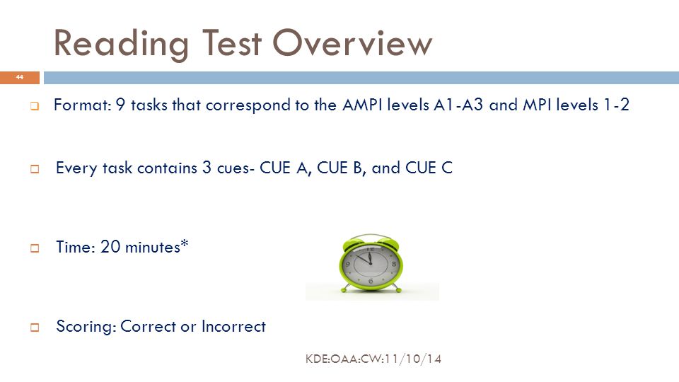 Reading Test Overview  Format: 9 tasks that correspond to the AMPI levels A1-A3 and MPI levels 1-2  Every task contains 3 cues- CUE A, CUE B, and CUE C  Time: 20 minutes*  Scoring: Correct or Incorrect 44 KDE:OAA:CW:11/10/14