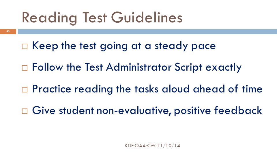 Reading Test Guidelines  Keep the test going at a steady pace  Follow the Test Administrator Script exactly  Practice reading the tasks aloud ahead of time  Give student non-evaluative, positive feedback 45 KDE:OAA:CW:11/10/14