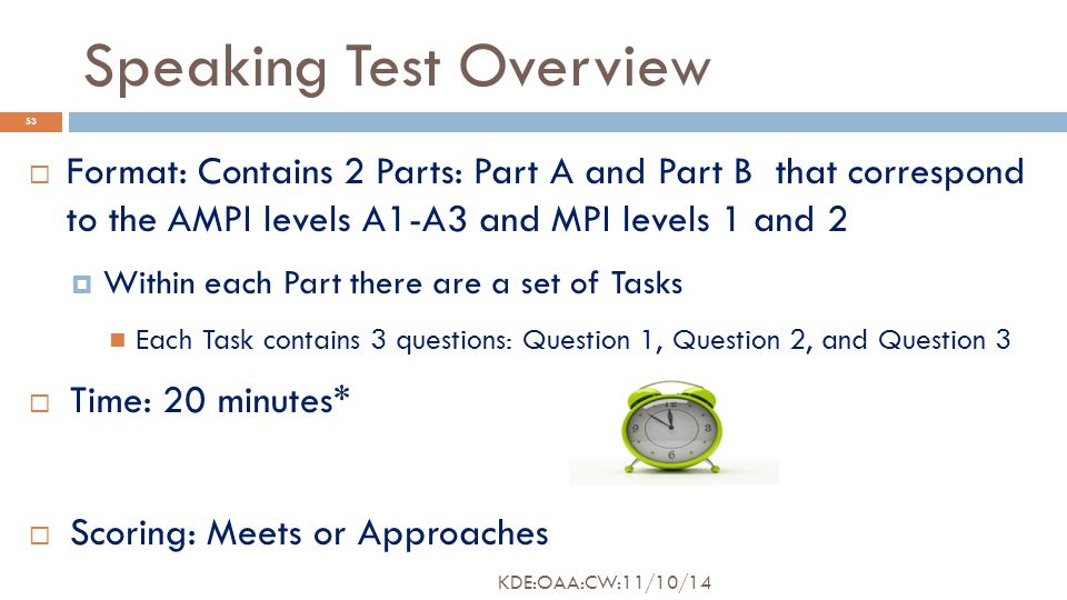 Speaking Test Overview  Format: Contains 2 Parts: Part A and Part B that correspond to the AMPI levels A1-A3 and MPI levels 1 and 2  Within each Part there are a set of Tasks Each Task contains 3 questions: Question 1, Question 2, and Question 3  Time: 20 minutes*  Scoring: Meets or Approaches 53 KDE:OAA:CW:11/10/14