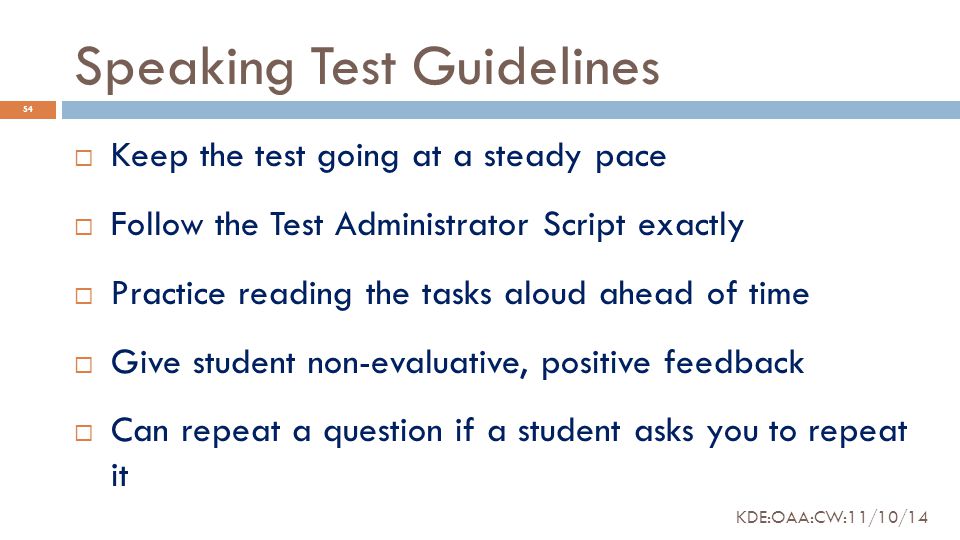 Speaking Test Guidelines  Keep the test going at a steady pace  Follow the Test Administrator Script exactly  Practice reading the tasks aloud ahead of time  Give student non-evaluative, positive feedback  Can repeat a question if a student asks you to repeat it 54 KDE:OAA:CW:11/10/14