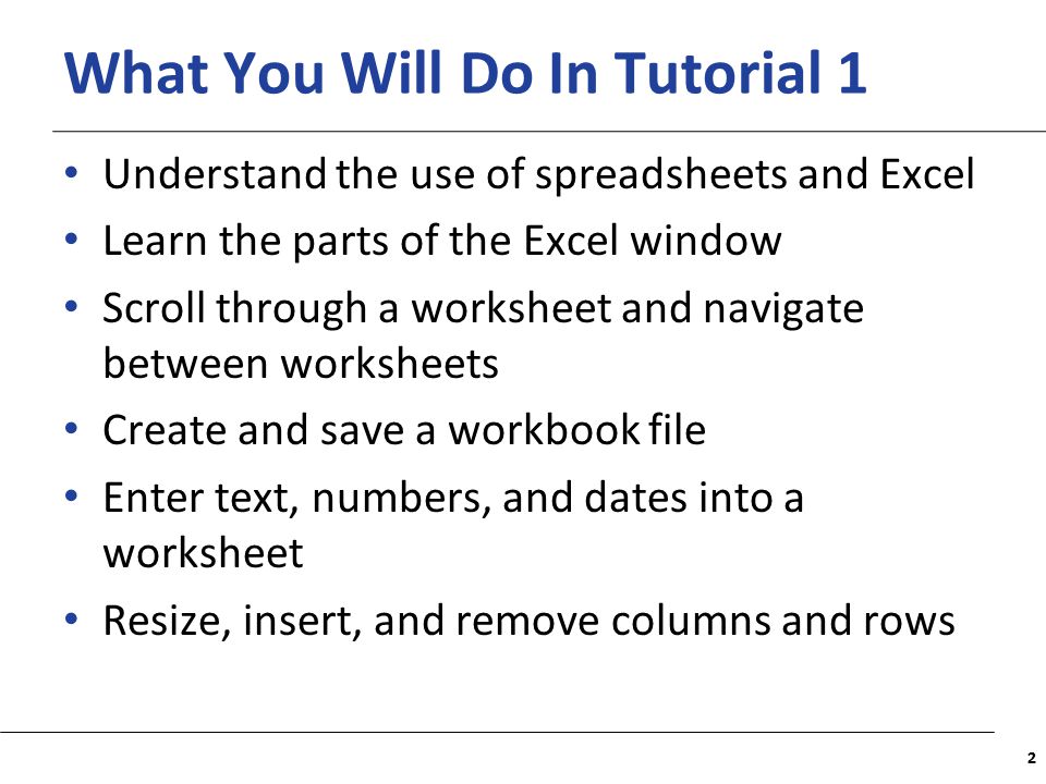 XP What You Will Do In Tutorial 1 Understand the use of spreadsheets and Excel Learn the parts of the Excel window Scroll through a worksheet and navigate between worksheets Create and save a workbook file Enter text, numbers, and dates into a worksheet Resize, insert, and remove columns and rows 22