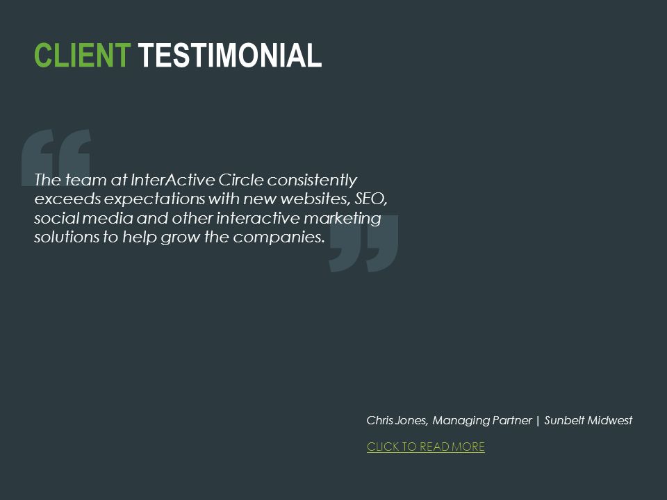 CLIENT TESTIMONIAL The team at InterActive Circle consistently exceeds expectations with new websites, SEO, social media and other interactive marketing solutions to help grow the companies.