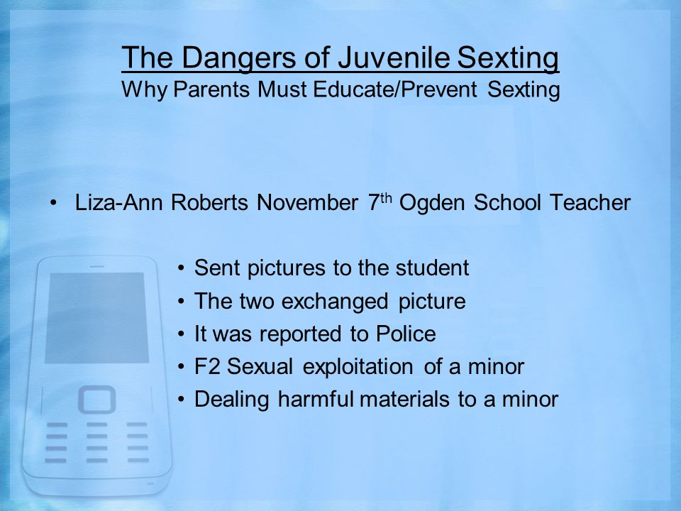 The Dangers of Juvenile Sexting Why Parents Must Educate/Prevent Sexting Liza-Ann Roberts November 7 th Ogden School Teacher Sent pictures to the student The two exchanged picture It was reported to Police F2 Sexual exploitation of a minor Dealing harmful materials to a minor