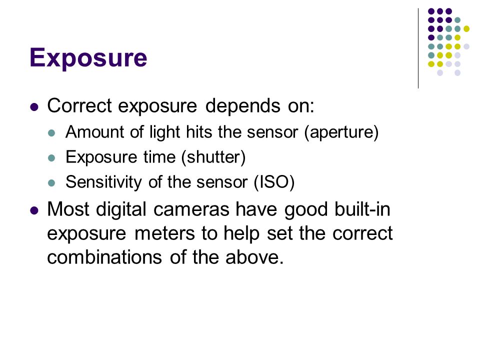 Exposure Correct exposure depends on: Amount of light hits the sensor (aperture) Exposure time (shutter) Sensitivity of the sensor (ISO) Most digital cameras have good built-in exposure meters to help set the correct combinations of the above.