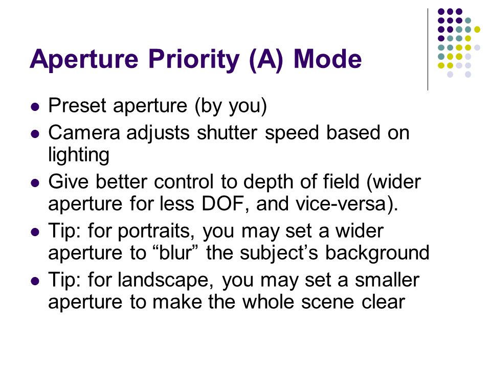 Aperture Priority (A) Mode Preset aperture (by you) Camera adjusts shutter speed based on lighting Give better control to depth of field (wider aperture for less DOF, and vice-versa).