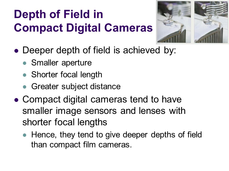 Depth of Field in Compact Digital Cameras Deeper depth of field is achieved by: Smaller aperture Shorter focal length Greater subject distance Compact digital cameras tend to have smaller image sensors and lenses with shorter focal lengths Hence, they tend to give deeper depths of field than compact film cameras.