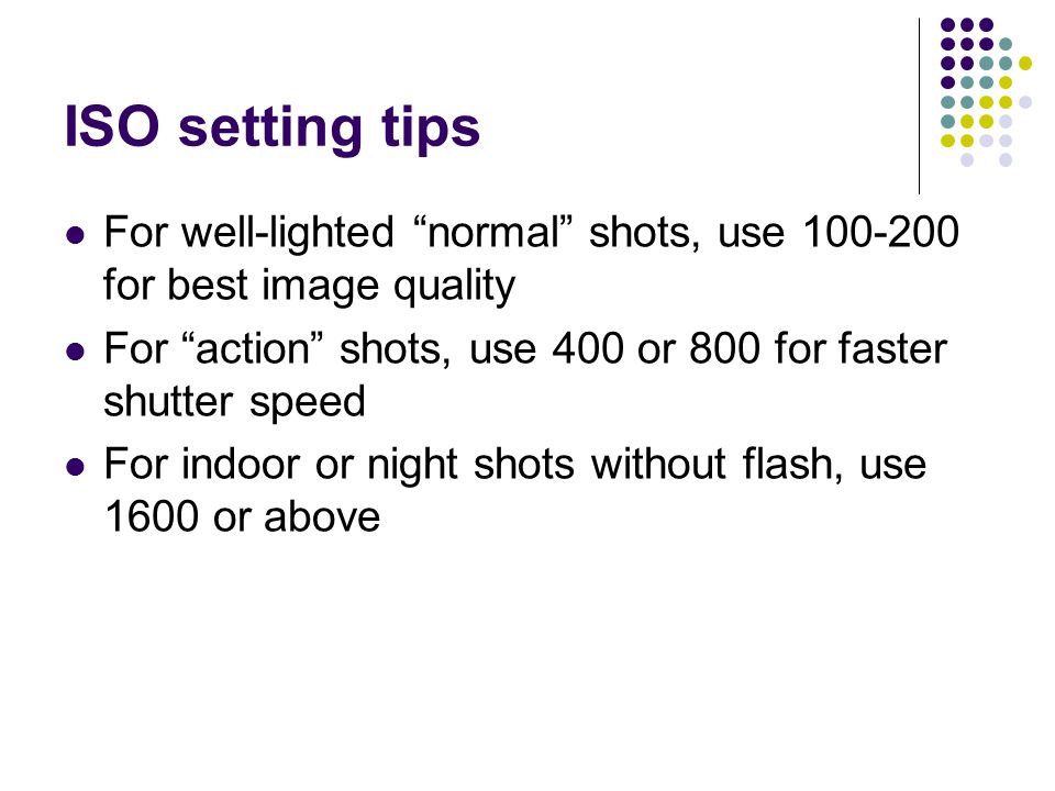 ISO setting tips For well-lighted normal shots, use for best image quality For action shots, use 400 or 800 for faster shutter speed For indoor or night shots without flash, use 1600 or above