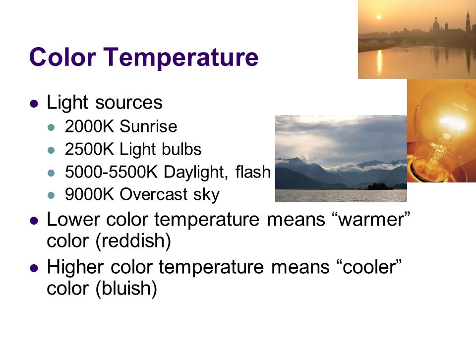 Color Temperature Light sources 2000K Sunrise 2500K Light bulbs K Daylight, flash 9000K Overcast sky Lower color temperature means warmer color (reddish) Higher color temperature means cooler color (bluish)