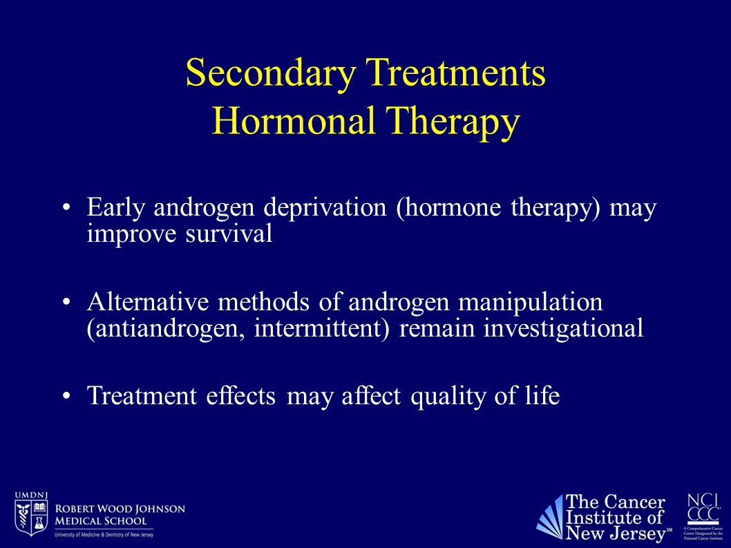 Secondary Treatments Hormonal Therapy Early androgen deprivation (hormone therapy) may improve survival Alternative methods of androgen manipulation (antiandrogen, intermittent) remain investigational Treatment effects may affect quality of life
