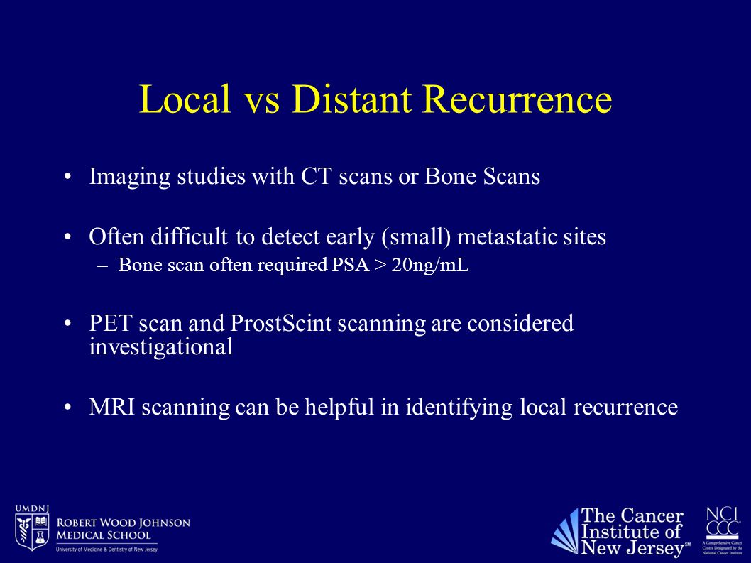 Local vs Distant Recurrence Imaging studies with CT scans or Bone Scans Often difficult to detect early (small) metastatic sites –Bone scan often required PSA > 20ng/mL PET scan and ProstScint scanning are considered investigational MRI scanning can be helpful in identifying local recurrence