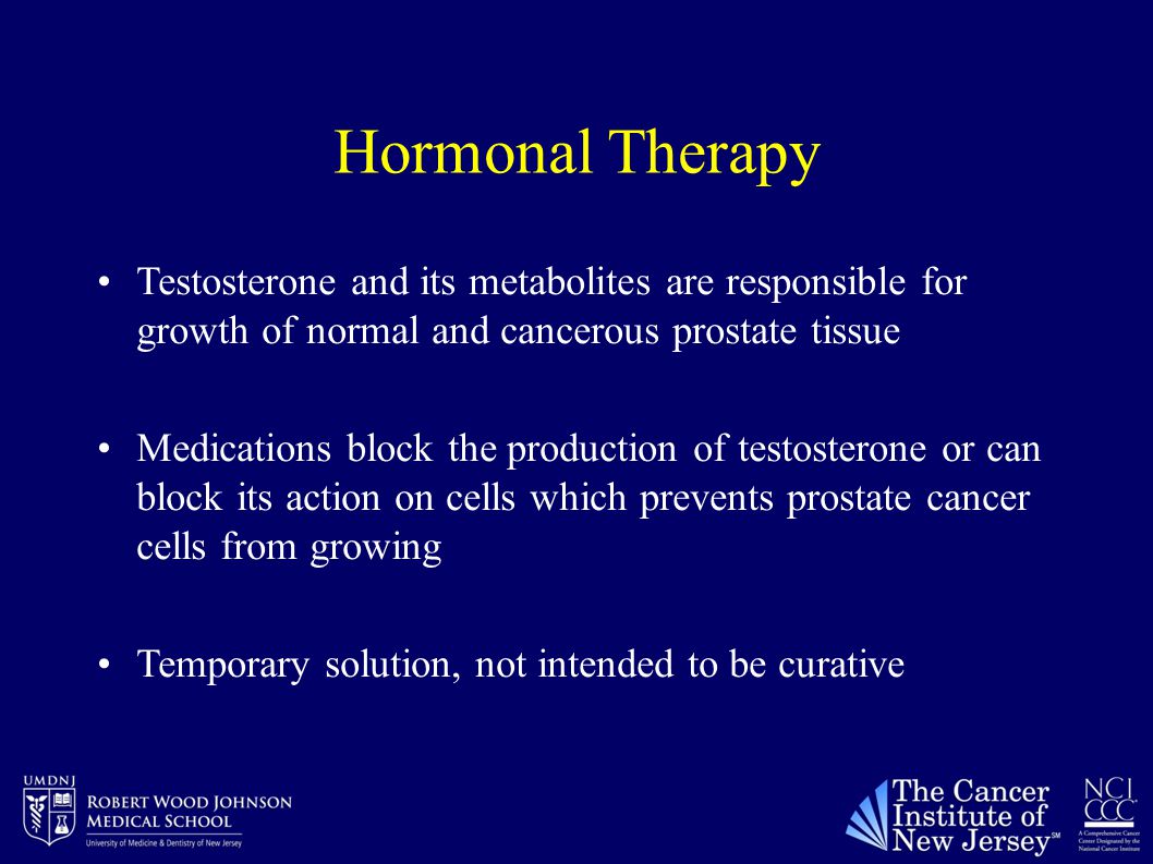 Hormonal Therapy Testosterone and its metabolites are responsible for growth of normal and cancerous prostate tissue Medications block the production of testosterone or can block its action on cells which prevents prostate cancer cells from growing Temporary solution, not intended to be curative