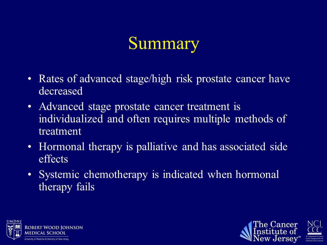 Summary Rates of advanced stage/high risk prostate cancer have decreased Advanced stage prostate cancer treatment is individualized and often requires multiple methods of treatment Hormonal therapy is palliative and has associated side effects Systemic chemotherapy is indicated when hormonal therapy fails