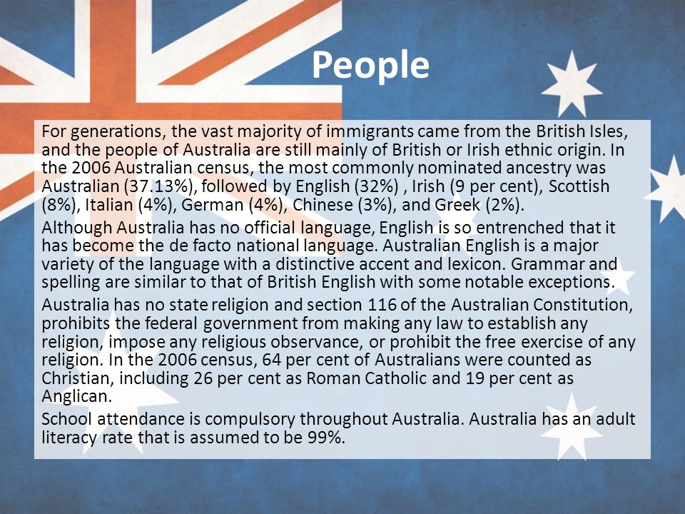 People For generations, the vast majority of immigrants came from the British Isles, and the people of Australia are still mainly of British or Irish ethnic origin.