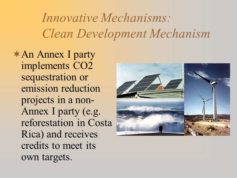 Innovative Mechanisms: Clean Development Mechanism  An Annex I party implements CO2 sequestration or emission reduction projects in a non- Annex I party (e.g.