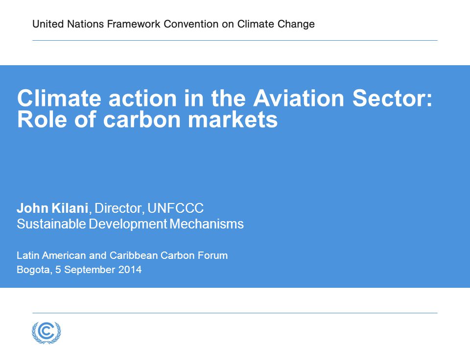 Climate action in the Aviation Sector: Role of carbon markets John Kilani, Director, UNFCCC Sustainable Development Mechanisms Latin American and Caribbean Carbon Forum Bogota, 5 September 2014