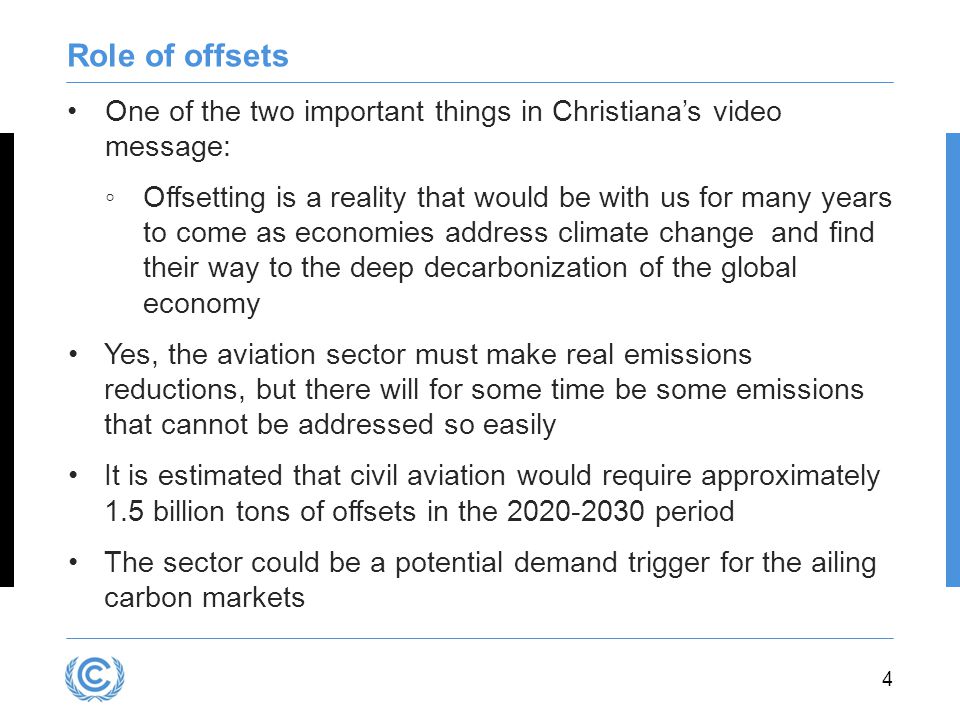 4 Role of offsets One of the two important things in Christiana’s video message: ◦Offsetting is a reality that would be with us for many years to come as economies address climate change and find their way to the deep decarbonization of the global economy Yes, the aviation sector must make real emissions reductions, but there will for some time be some emissions that cannot be addressed so easily It is estimated that civil aviation would require approximately 1.5 billion tons of offsets in the period The sector could be a potential demand trigger for the ailing carbon markets
