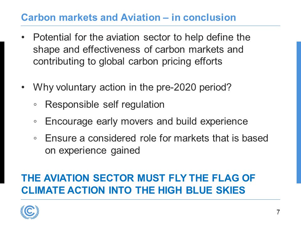 7 Carbon markets and Aviation – in conclusion Potential for the aviation sector to help define the shape and effectiveness of carbon markets and contributing to global carbon pricing efforts Why voluntary action in the pre-2020 period.