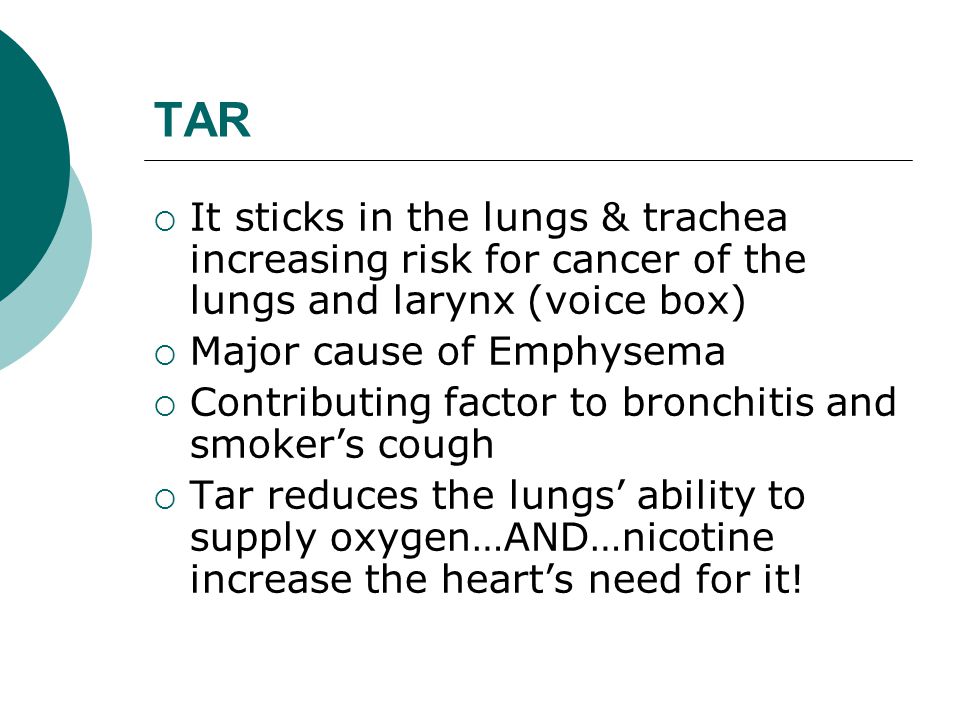 TAR  It sticks in the lungs & trachea increasing risk for cancer of the lungs and larynx (voice box)  Major cause of Emphysema  Contributing factor to bronchitis and smoker’s cough  Tar reduces the lungs’ ability to supply oxygen…AND…nicotine increase the heart’s need for it!