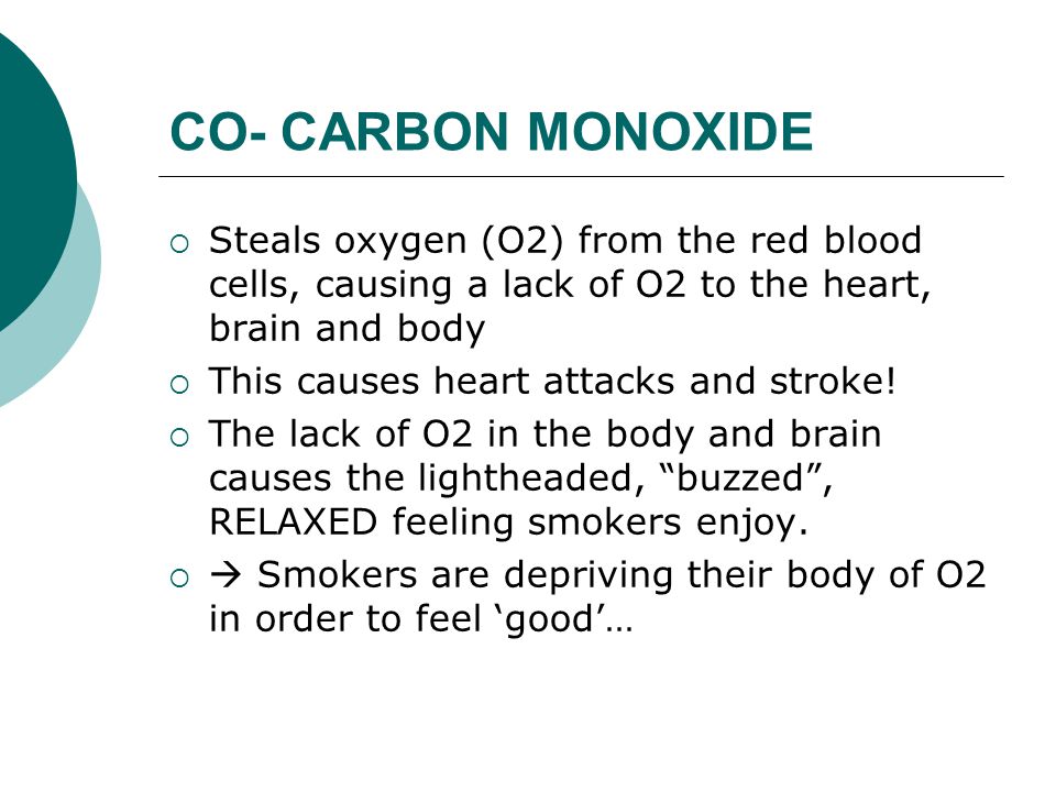 CO- CARBON MONOXIDE  Steals oxygen (O2) from the red blood cells, causing a lack of O2 to the heart, brain and body  This causes heart attacks and stroke.