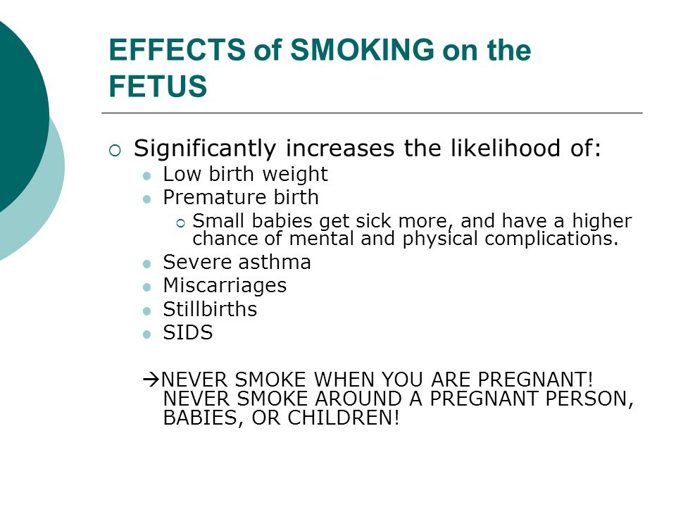 EFFECTS of SMOKING on the FETUS  Significantly increases the likelihood of: Low birth weight Premature birth  Small babies get sick more, and have a higher chance of mental and physical complications.