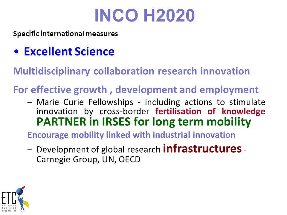 INCO H2020 Specific international measures Excellent Science Multidisciplinary collaboration research innovation For effective growth, development and employment –Marie Curie Fellowships - including actions to stimulate innovation by cross-border fertilisation of knowledge PARTNER in IRSES for long term mobility Encourage mobility linked with industrial innovation –Development of global research infrastructures - Carnegie Group, UN, OECD