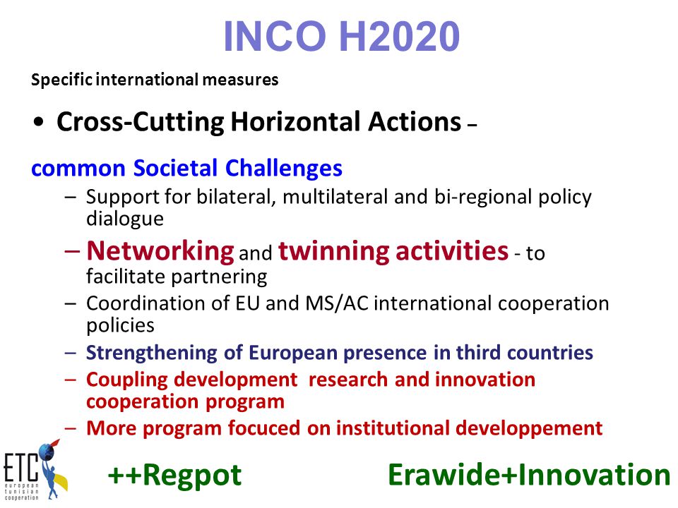 INCO H2020 Specific international measures Cross-Cutting Horizontal Actions – common Societal Challenges –Support for bilateral, multilateral and bi-regional policy dialogue –Networking and twinning activities - to facilitate partnering –Coordination of EU and MS/AC international cooperation policies –Strengthening of European presence in third countries –Coupling development research and innovation cooperation program –More program focuced on institutional developpement ++Regpot Erawide+Innovation