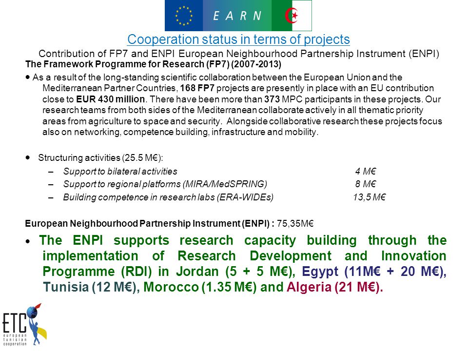 Cooperation status in terms of projects Contribution of FP7 and ENPI European Neighbourhood Partnership Instrument (ENPI) The Framework Programme for Research (FP7) ( ) ● As a result of the long-standing scientific collaboration between the European Union and the Mediterranean Partner Countries, 168 FP7 projects are presently in place with an EU contribution close to EUR 430 million.