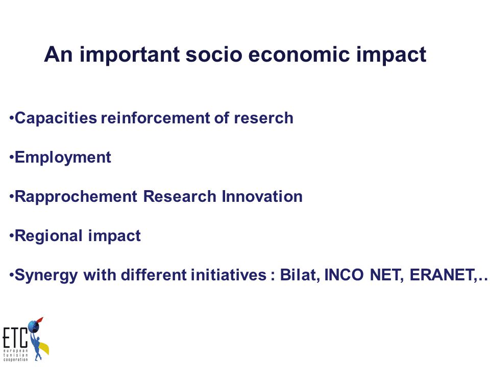 An important socio economic impact Capacities reinforcement of reserch Employment Rapprochement Research Innovation Regional impact Synergy with different initiatives : Bilat, INCO NET, ERANET,…..
