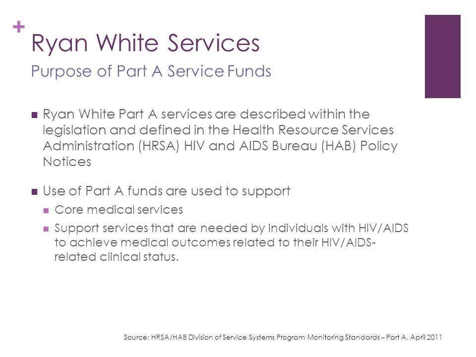+ Ryan White Services Ryan White Part A services are described within the legislation and defined in the Health Resource Services Administration (HRSA) HIV and AIDS Bureau (HAB) Policy Notices Use of Part A funds are used to support Core medical services Support services that are needed by individuals with HIV/AIDS to achieve medical outcomes related to their HIV/AIDS- related clinical status.