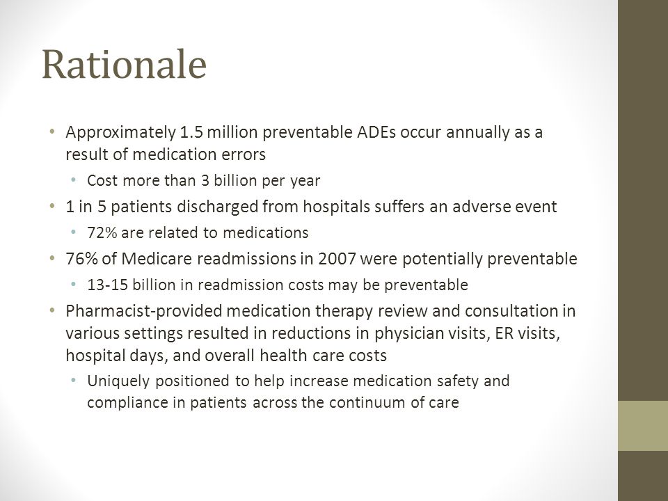 Rationale Approximately 1.5 million preventable ADEs occur annually as a result of medication errors Cost more than 3 billion per year 1 in 5 patients discharged from hospitals suffers an adverse event 72% are related to medications 76% of Medicare readmissions in 2007 were potentially preventable billion in readmission costs may be preventable Pharmacist-provided medication therapy review and consultation in various settings resulted in reductions in physician visits, ER visits, hospital days, and overall health care costs Uniquely positioned to help increase medication safety and compliance in patients across the continuum of care